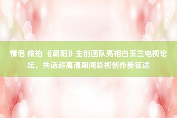 情侣 偷拍 《朝阳》主创团队亮相白玉兰电视论坛，共话超高清期间影视创作新征途