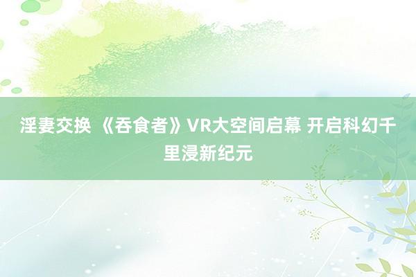 淫妻交换 《吞食者》VR大空间启幕 开启科幻千里浸新纪元