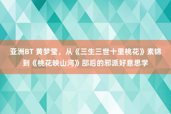 亚洲BT 黄梦莹，从《三生三世十里桃花》素锦到《桃花映山河》郘后的邪派好意思学
