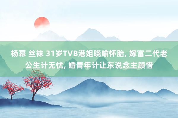 杨幂 丝袜 31岁TVB港姐晓喻怀胎， 嫁富二代老公生计无忧， 婚青年计让东说念主顾惜